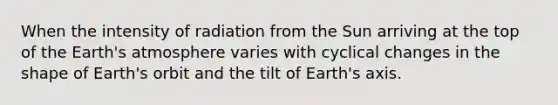 When the intensity of radiation from the Sun arriving at the top of the Earth's atmosphere varies with cyclical changes in the shape of Earth's orbit and the tilt of Earth's axis.