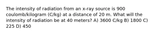 The intensity of radiation from an x-ray source is 900 coulomb/kilogram (C/kg) at a distance of 20 m. What will the intensity of radiation be at 40 meters? A) 3600 C/kg B) 1800 C) 225 D) 450