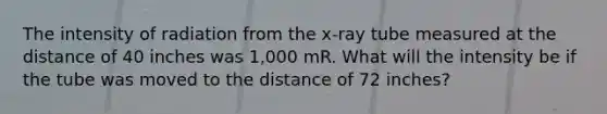 The intensity of radiation from the x-ray tube measured at the distance of 40 inches was 1,000 mR. What will the intensity be if the tube was moved to the distance of 72 inches?