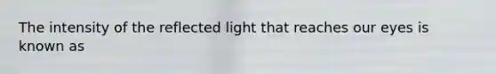 The intensity of the reflected light that reaches our eyes is known as