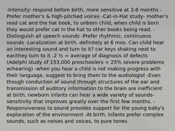 -Intensity: respond before birth, more sensitive at 3-8 months​ -Prefer mother's & high-pitched voices​ -Cat-in-Hat study​- mother's read cat and the hat book, to unborn child, when child is born they would prefer cat in the hat to other books being read. -Distinguish all speech sounds​ -Prefer rhythmic, continuous sounds​ -Localization at birth, definitely at 6 mos.​ Can child hear an interesting sound and turn to it? car keys shaking next to ear/they turn to it -2 ½ = average of diagnosis of defects (Adelphi study of 153,000 preschoolers = 25% severe problems w/hearing)​ -when you hear a child is not making progress with their language, suggest to bring them to the audiologist -Even though conduction of sound through structures of the ear and transmission of auditory information to the brain are inefficient at birth, newborn infants can hear a wide variety of sounds-sensitivity that improves greatly over the first few months. -Responsiveness to sound provides support for the young baby's exploration of the environment -At birth, infants prefer complex sounds, such as noises and voices, to pure tones. ​