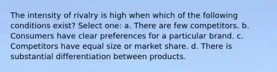 The intensity of rivalry is high when which of the following conditions exist? Select one: a. There are few competitors. b. Consumers have clear preferences for a particular brand. c. Competitors have equal size or market share. d. There is substantial differentiation between products.