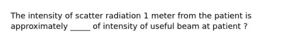 The intensity of scatter radiation 1 meter from the patient is approximately _____ of intensity of useful beam at patient ?