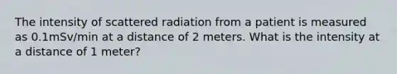 The intensity of scattered radiation from a patient is measured as 0.1mSv/min at a distance of 2 meters. What is the intensity at a distance of 1 meter?