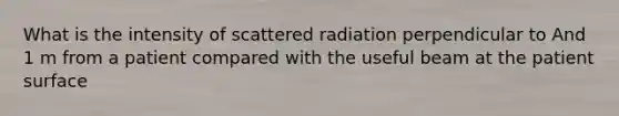 What is the intensity of scattered radiation perpendicular to And 1 m from a patient compared with the useful beam at the patient surface