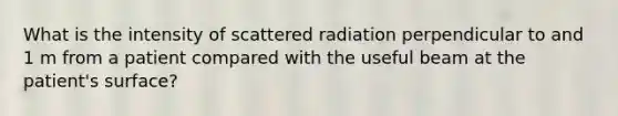 What is the intensity of scattered radiation perpendicular to and 1 m from a patient compared with the useful beam at the patient's surface?