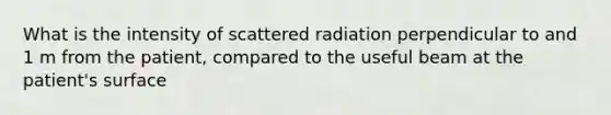 What is the intensity of scattered radiation perpendicular to and 1 m from the patient, compared to the useful beam at the patient's surface