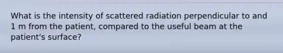 What is the intensity of scattered radiation perpendicular to and 1 m from the patient, compared to the useful beam at the patient's surface?