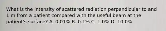 What is the intensity of scattered radiation perpendicular to and 1 m from a patient compared with the useful beam at the patient's surface? A. 0.01% B. 0.1% C. 1.0% D. 10.0%