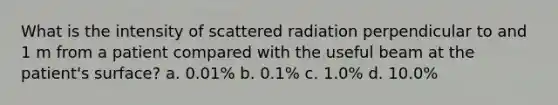 What is the intensity of scattered radiation perpendicular to and 1 m from a patient compared with the useful beam at the patient's surface? a. 0.01% b. 0.1% c. 1.0% d. 10.0%