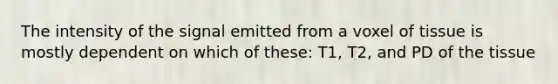 The intensity of the signal emitted from a voxel of tissue is mostly dependent on which of these: T1, T2, and PD of the tissue