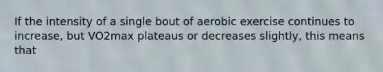 If the intensity of a single bout of aerobic exercise continues to increase, but VO2max plateaus or decreases slightly, this means that