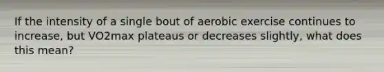 If the intensity of a single bout of aerobic exercise continues to increase, but VO2max plateaus or decreases slightly, what does this mean?