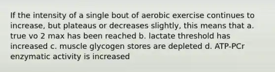 If the intensity of a single bout of aerobic exercise continues to increase, but plateaus or decreases slightly, this means that a. true vo 2 max has been reached b. lactate threshold has increased c. muscle glycogen stores are depleted d. ATP-PCr enzymatic activity is increased