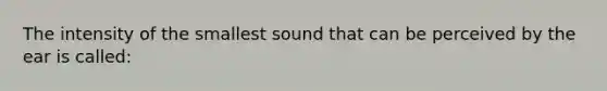 The intensity of the smallest sound that can be perceived by the ear is called: