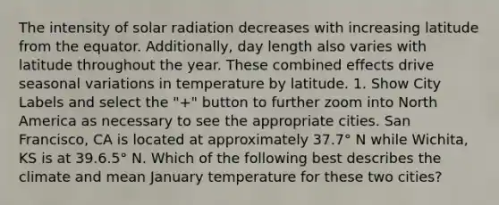 The intensity of solar radiation decreases with increasing latitude from the equator. Additionally, day length also varies with latitude throughout the year. These combined effects drive seasonal variations in temperature by latitude. 1. Show City Labels and select the "+" button to further zoom into North America as necessary to see the appropriate cities. San Francisco, CA is located at approximately 37.7° N while Wichita, KS is at 39.6.5° N. Which of the following best describes the climate and mean January temperature for these two cities?