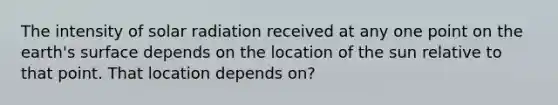 The intensity of solar radiation received at any one point on the earth's surface depends on the location of the sun relative to that point. That location depends on?