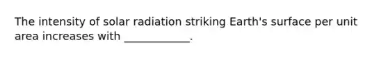 The intensity of <a href='https://www.questionai.com/knowledge/kr1ksgm4Kk-solar-radiation' class='anchor-knowledge'>solar radiation</a> striking Earth's surface per unit area increases with ____________.