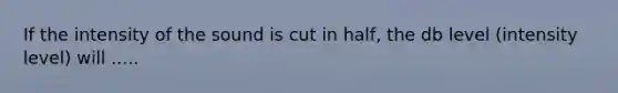 If the intensity of the sound is cut in half, the db level (intensity level) will .....