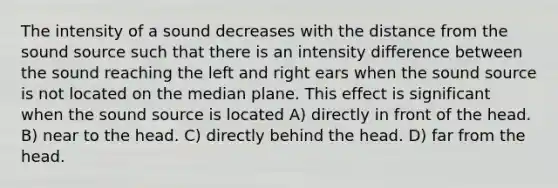 The intensity of a sound decreases with the distance from the sound source such that there is an intensity difference between the sound reaching the left and right ears when the sound source is not located on the median plane. This effect is significant when the sound source is located A) directly in front of the head. B) near to the head. C) directly behind the head. D) far from the head.