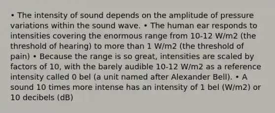 • The intensity of sound depends on the amplitude of pressure variations within the sound wave. • The human ear responds to intensities covering the enormous range from 10-12 W/m2 (the threshold of hearing) to more than 1 W/m2 (the threshold of pain) • Because the range is so great, intensities are scaled by factors of 10, with the barely audible 10-12 W/m2 as a reference intensity called 0 bel (a unit named after Alexander Bell). • A sound 10 times more intense has an intensity of 1 bel (W/m2) or 10 decibels (dB)