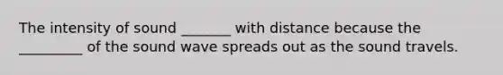 The intensity of sound _______ with distance because the _________ of the sound wave spreads out as the sound travels.