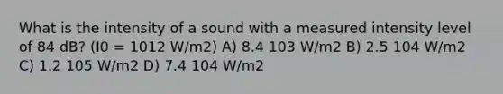 What is the intensity of a sound with a measured intensity level of 84 dB? (I0 = 1012 W/m2) A) 8.4 103 W/m2 B) 2.5 104 W/m2 C) 1.2 105 W/m2 D) 7.4 104 W/m2