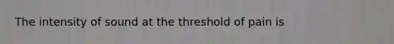 The intensity of sound at the threshold of pain is