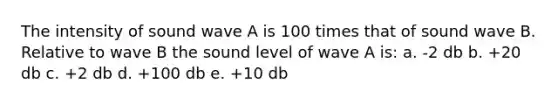 The intensity of sound wave A is 100 times that of sound wave B. Relative to wave B the sound level of wave A is: a. -2 db b. +20 db c. +2 db d. +100 db e. +10 db