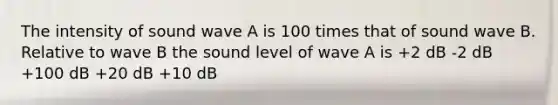 The intensity of sound wave A is 100 times that of sound wave B. Relative to wave B the sound level of wave A is +2 dB -2 dB +100 dB +20 dB +10 dB