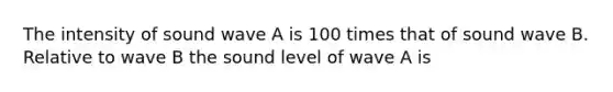 The intensity of sound wave A is 100 times that of sound wave B. Relative to wave B the sound level of wave A is