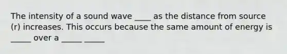 The intensity of a sound wave ____ as the distance from source (r) increases. This occurs because the same amount of energy is _____ over a _____ _____