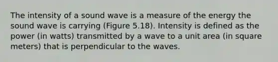 The intensity of a sound wave is a measure of the energy the sound wave is carrying (Figure 5.18). Intensity is defined as the power (in watts) transmitted by a wave to a unit area (in square meters) that is perpendicular to the waves.