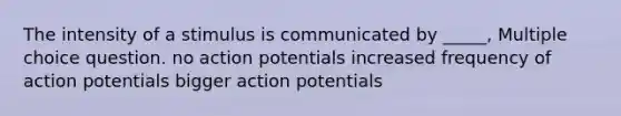 The intensity of a stimulus is communicated by _____, Multiple choice question. no action potentials increased frequency of action potentials bigger action potentials