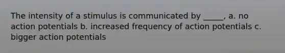 The intensity of a stimulus is communicated by _____, a. no action potentials b. increased frequency of action potentials c. bigger action potentials