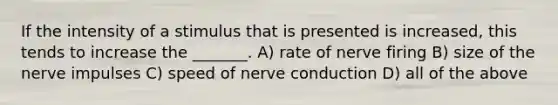 If the intensity of a stimulus that is presented is increased, this tends to increase the _______. A) rate of nerve firing B) size of the nerve impulses C) speed of nerve conduction D) all of the above