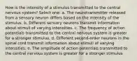 How is the intensity of a stimulus transmitted to the central nervous system? Select one: a. The neurotransmitter released from a sensory neuron differs based on the intensity of the stimulus. b. Different sensory neurons transmit information about stimuli of varying intensities. c. The frequency of action potentials transmitted to the central nervous system is greater for a stronger stimulus. d. Different second-order neurons in the spinal cord transmit information about stimuli of varying intensities. e. The amplitude of action potentials transmitted to the central nervous system is greater for a stronger stimulus