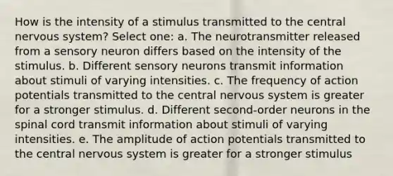 How is the intensity of a stimulus transmitted to the central nervous system? Select one: a. The neurotransmitter released from a sensory neuron differs based on the intensity of the stimulus. b. Different sensory neurons transmit information about stimuli of varying intensities. c. The frequency of action potentials transmitted to the central nervous system is greater for a stronger stimulus. d. Different second-order neurons in the spinal cord transmit information about stimuli of varying intensities. e. The amplitude of action potentials transmitted to the central nervous system is greater for a stronger stimulus