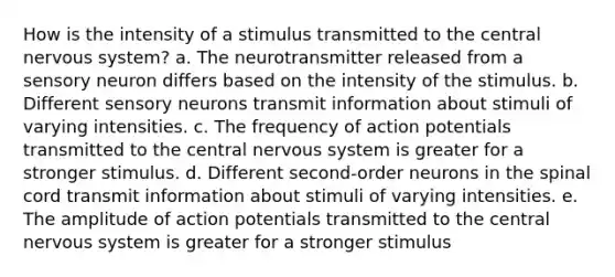 How is the intensity of a stimulus transmitted to the central nervous system? a. The neurotransmitter released from a sensory neuron differs based on the intensity of the stimulus. b. Different sensory neurons transmit information about stimuli of varying intensities. c. The frequency of action potentials transmitted to the central nervous system is greater for a stronger stimulus. d. Different second-order neurons in the spinal cord transmit information about stimuli of varying intensities. e. The amplitude of action potentials transmitted to the central nervous system is greater for a stronger stimulus