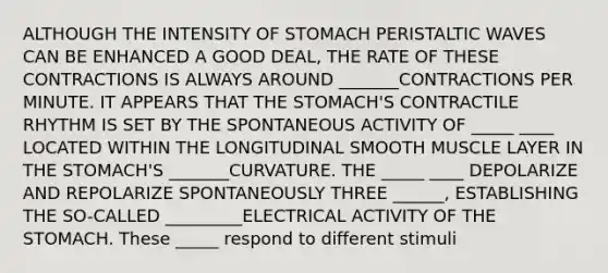 ALTHOUGH THE INTENSITY OF STOMACH PERISTALTIC WAVES CAN BE ENHANCED A GOOD DEAL, THE RATE OF THESE CONTRACTIONS IS ALWAYS AROUND _______CONTRACTIONS PER MINUTE. IT APPEARS THAT THE STOMACH'S CONTRACTILE RHYTHM IS SET BY THE SPONTANEOUS ACTIVITY OF _____ ____ LOCATED WITHIN THE LONGITUDINAL SMOOTH MUSCLE LAYER IN THE STOMACH'S _______CURVATURE. THE _____ ____ DEPOLARIZE AND REPOLARIZE SPONTANEOUSLY THREE ______, ESTABLISHING THE SO-CALLED _________ELECTRICAL ACTIVITY OF THE STOMACH. These _____ respond to different stimuli