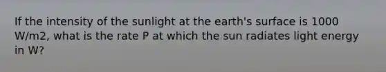 If the intensity of the sunlight at the earth's surface is 1000 W/m2, what is the rate P at which the sun radiates light energy in W?