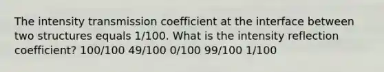 The intensity transmission coefficient at the interface between two structures equals 1/100. What is the intensity reflection coefficient? 100/100 49/100 0/100 99/100 1/100