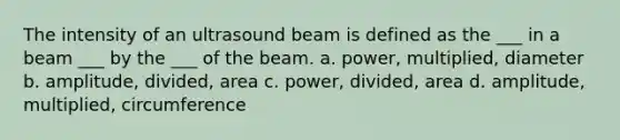 The intensity of an ultrasound beam is defined as the ___ in a beam ___ by the ___ of the beam. a. power, multiplied, diameter b. amplitude, divided, area c. power, divided, area d. amplitude, multiplied, circumference