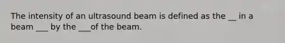 The intensity of an ultrasound beam is defined as the __ in a beam ___ by the ___of the beam.