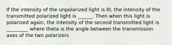 If the intensity of the unpolarized light is I0, the intensity of the transmitted polarized light is ______. Then when this light is polarized again, the intensity of the second transmitted light is _________ where theta is the angle between the transmission axes of the two polarizers