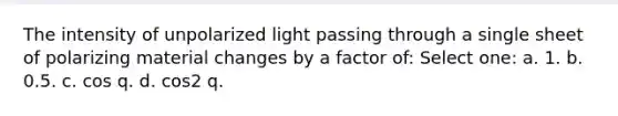 The intensity of unpolarized light passing through a single sheet of polarizing material changes by a factor of: Select one: a. 1. b. 0.5. c. cos q. d. cos2 q.