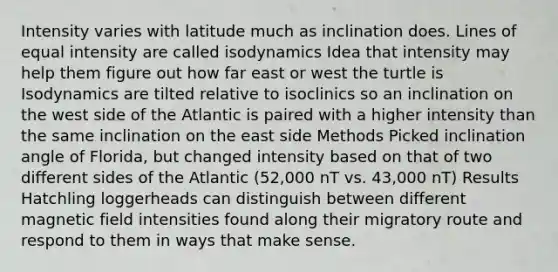 Intensity varies with latitude much as inclination does. Lines of equal intensity are called isodynamics Idea that intensity may help them figure out how far east or west the turtle is Isodynamics are tilted relative to isoclinics so an inclination on the west side of the Atlantic is paired with a higher intensity than the same inclination on the east side Methods Picked inclination angle of Florida, but changed intensity based on that of two different sides of the Atlantic (52,000 nT vs. 43,000 nT) Results Hatchling loggerheads can distinguish between different magnetic field intensities found along their migratory route and respond to them in ways that make sense.