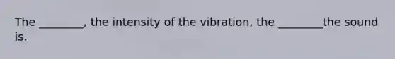 The ________, the intensity of the vibration, the ________the sound is.