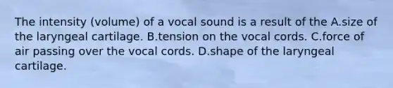 The intensity (volume) of a vocal sound is a result of the A.size of the laryngeal cartilage. B.tension on the vocal cords. C.force of air passing over the vocal cords. D.shape of the laryngeal cartilage.