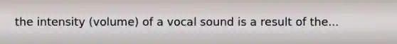 the intensity (volume) of a vocal sound is a result of the...